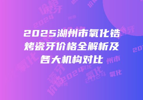 2025湖州市氧化锆烤瓷牙价格全解析及各大机构对比