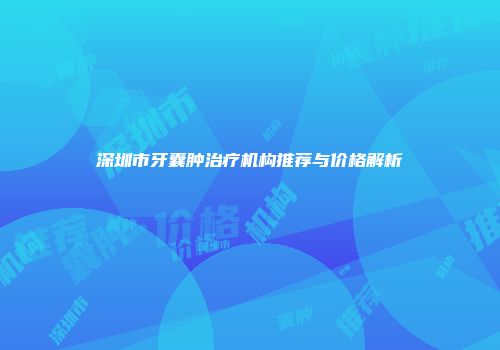 深圳市牙囊肿治疗机构推荐与价格解析