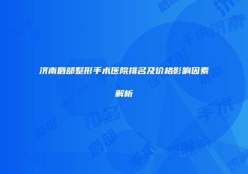 济南唇部整形手术医院排名及价格影响因素解析