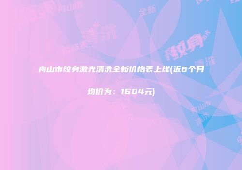 舟山市纹身激光清洗全新价格表上线(近6个月均价为：1604元)