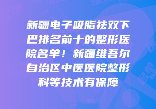 新疆电子吸脂祛双下巴排名前十的整形医院名单！新疆维吾尔自治区中医医院整形科等技术有保障