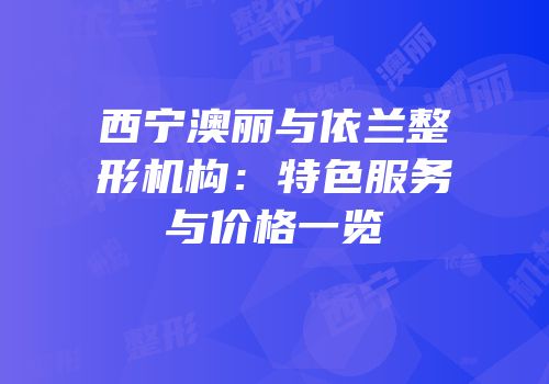 西宁澳丽与依兰整形机构：特色服务与价格一览