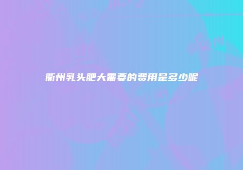 衢州乳头肥大需要的费用是多少呢