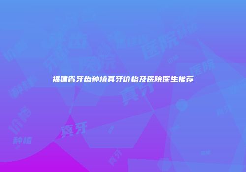 福建省牙齿种植真牙价格及医院医生推荐