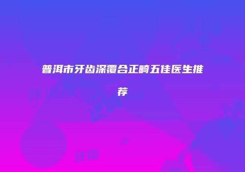 普洱市牙齿深覆合正畸五佳医生推荐
