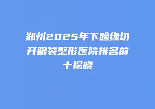 郑州2025年下睑缘切开眼袋整形医院排名前十揭晓
