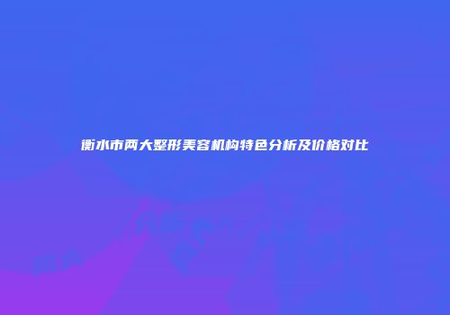 衡水市两大整形美容机构特色分析及价格对比