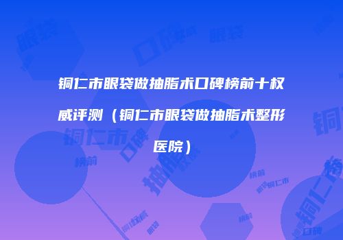 铜仁市眼袋做抽脂术口碑榜前十权威评测（铜仁市眼袋做抽脂术整形医院）