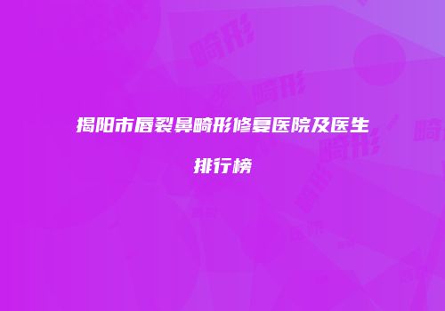揭阳市唇裂鼻畸形修复医院及医生排行榜