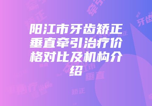阳江市牙齿矫正垂直牵引治疗价格对比及机构介绍
