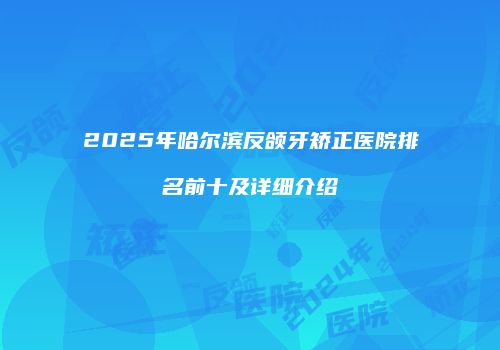 2025年哈尔滨反颌牙矫正医院排名前十及详细介绍