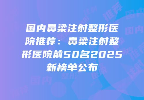 国内鼻梁注射整形医院推荐：鼻梁注射整形医院前50名2025新榜单公布