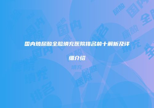 国内玻尿酸全脸填充医院排名前十解析及详细介绍