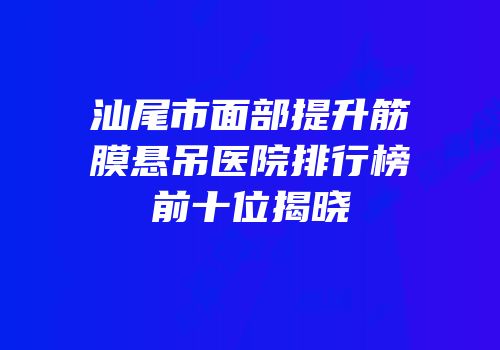 汕尾市面部提升筋膜悬吊医院排行榜前十位揭晓