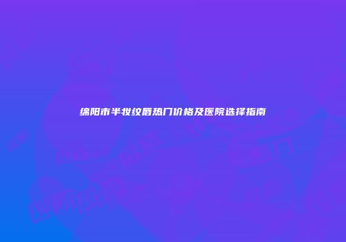 绵阳市半妆纹唇热门价格及医院选择指南