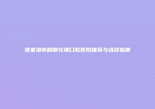 张家港市翻瓣充填口腔医院推荐与选择指南