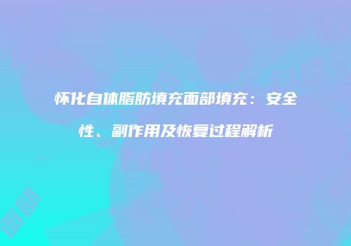 怀化自体脂肪填充面部填充：安全性、副作用及恢复过程解析