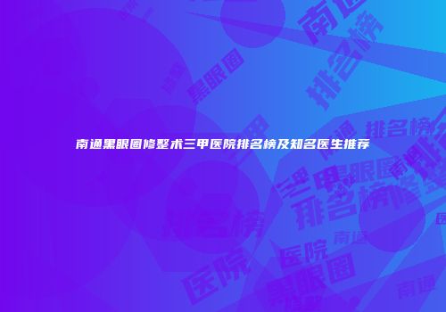 南通黑眼圈修整术三甲医院排名榜及知名医生推荐