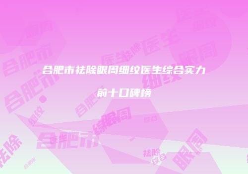 合肥市祛除眼周细纹医生综合实力前十口碑榜