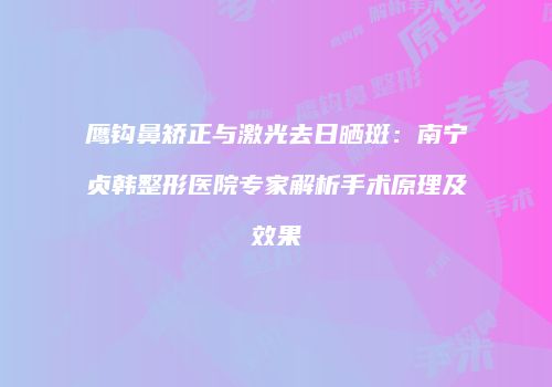 鹰钩鼻矫正与激光去日晒斑：南宁贞韩整形医院专家解析手术原理及效果