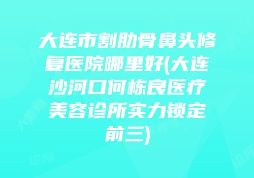 大连市割肋骨鼻头修复医院哪里好(大连沙河口何栋良医疗美容诊所实力锁定前三)