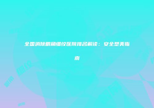 全国消除眼角细纹医院排名解读：安全塑美指南