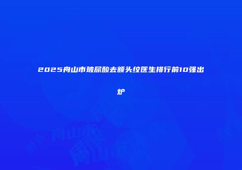 2025舟山市玻尿酸去额头纹医生排行前10强出炉