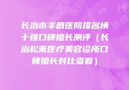 长治市丰唇医院排名榜十强口碑擅长测评（长治松禾医疗美容诊所口碑擅长对比查看）