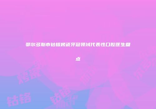 鄂尔多斯市钴铬烤瓷牙冠领域代表性口腔医生盘点