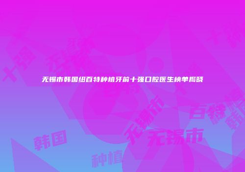 无锡市韩国纽百特种植牙前十强口腔医生榜单揭晓