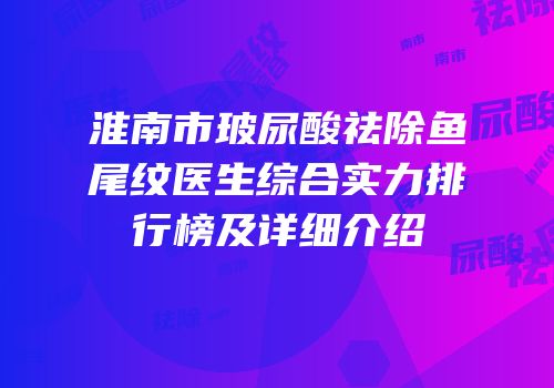 淮南市玻尿酸祛除鱼尾纹医生综合实力排行榜及详细介绍