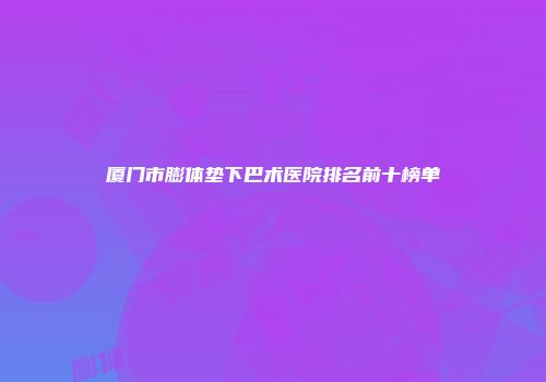 厦门市膨体垫下巴术医院排名前十榜单