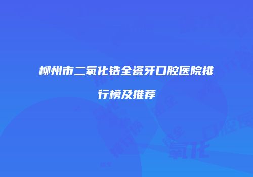 柳州市二氧化锆全瓷牙口腔医院排行榜及推荐