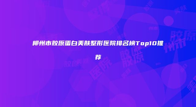 柳州市胶原蛋白美肤整形医院排名榜Top10推荐