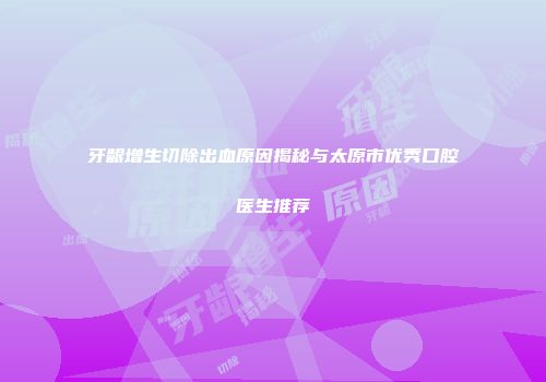 牙龈增生切除出血原因揭秘与太原市优秀口腔医生推荐