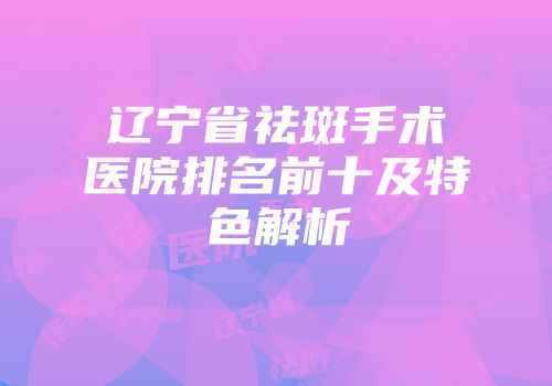 辽宁省祛斑手术医院排名前十及特色解析