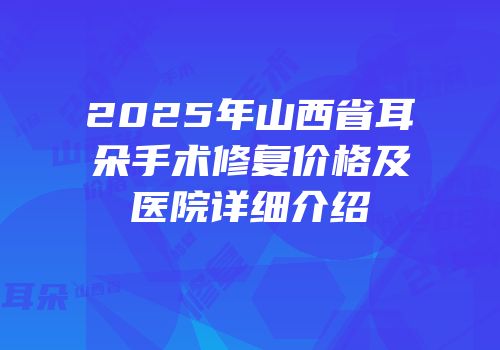2025年山西省耳朵手术修复价格及医院详细介绍