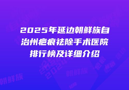 2025年延边朝鲜族自治州疤痕祛除手术医院排行榜及详细介绍