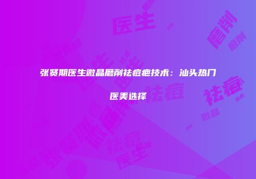 张贤期医生微晶磨削祛痘疤技术：汕头热门医美选择