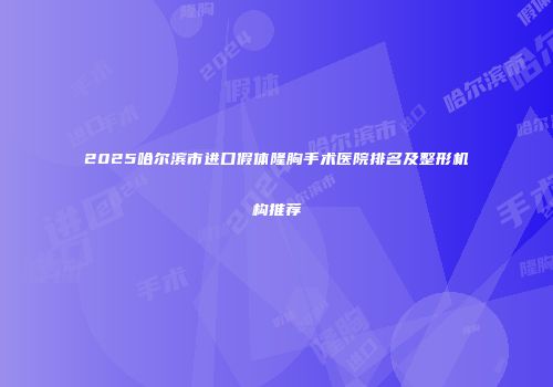 2025哈尔滨市进口假体隆胸手术医院排名及整形机构推荐