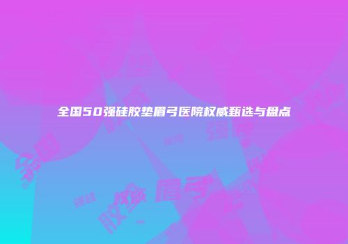 全国50强硅胶垫眉弓医院权威甄选与盘点