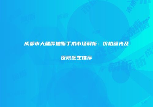 成都市大腿胖抽脂手术市场解析：价格曝光及医院医生推荐