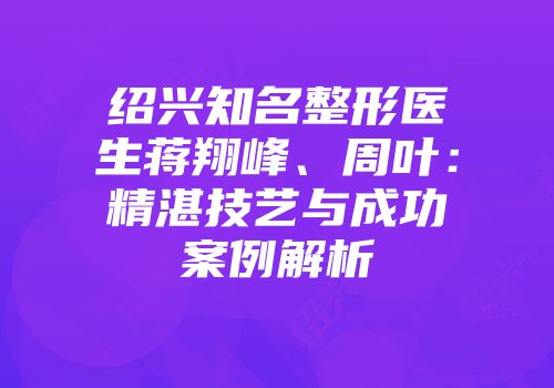 绍兴知名整形医生蒋翔峰、周叶：精湛技艺与成功案例解析