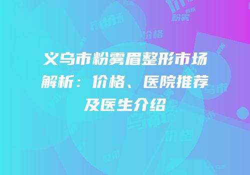 义乌市粉雾眉整形市场解析：价格、医院推荐及医生介绍
