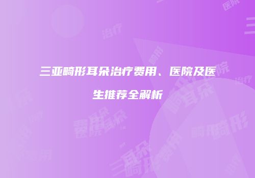 三亚畸形耳朵治疗费用、医院及医生推荐全解析