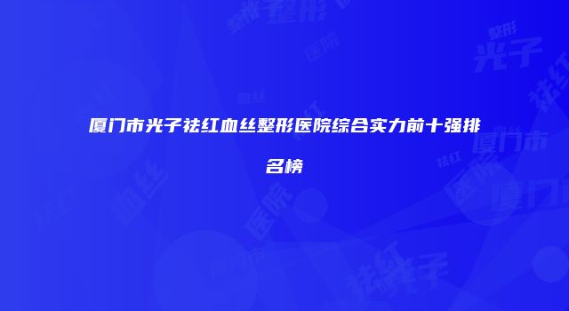 厦门市光子祛红血丝整形医院综合实力前十强排名榜
