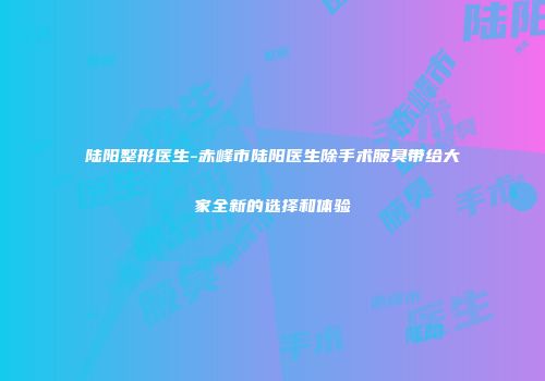 陆阳整形医生-赤峰市陆阳医生除手术腋臭带给大家全新的选择和体验
