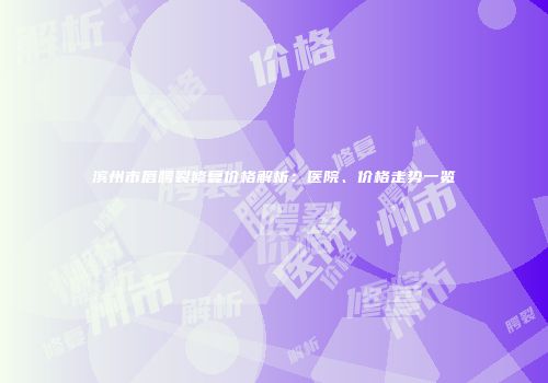 滨州市唇腭裂修复价格解析：医院、价格走势一览