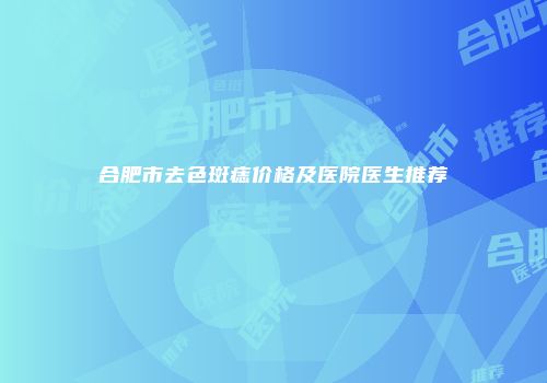 合肥市去色斑痣价格及医院医生推荐