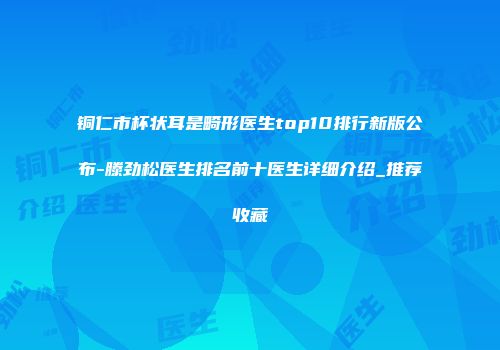 铜仁市杯状耳是畸形医生top10排行新版公布-滕劲松医生排名前十医生详细介绍_推荐收藏